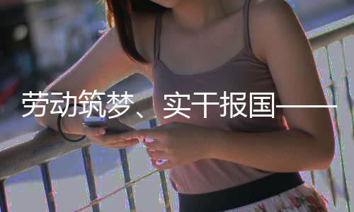 表共话使当干报国业工人代劳动筑梦命担五位产实