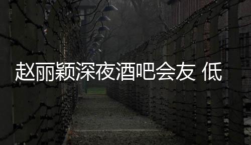 吧会现身才离低调颖深夜酒友 凌晨赵丽五点开
